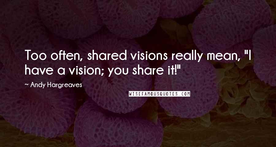 Andy Hargreaves Quotes: Too often, shared visions really mean, "I have a vision; you share it!"