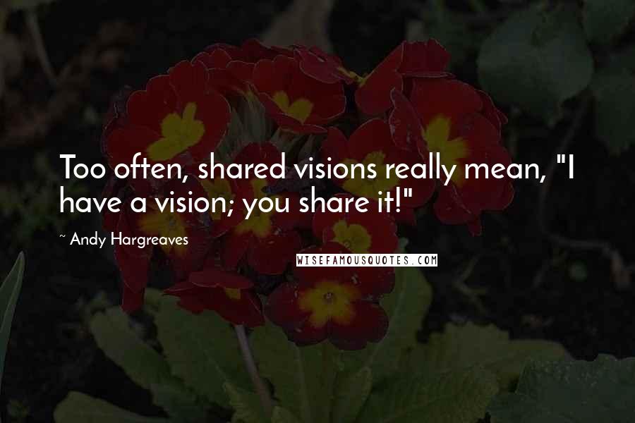 Andy Hargreaves Quotes: Too often, shared visions really mean, "I have a vision; you share it!"