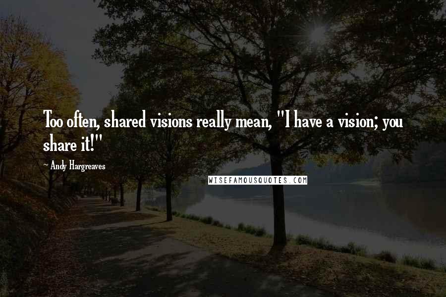 Andy Hargreaves Quotes: Too often, shared visions really mean, "I have a vision; you share it!"