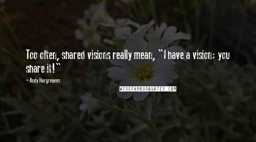 Andy Hargreaves Quotes: Too often, shared visions really mean, "I have a vision; you share it!"