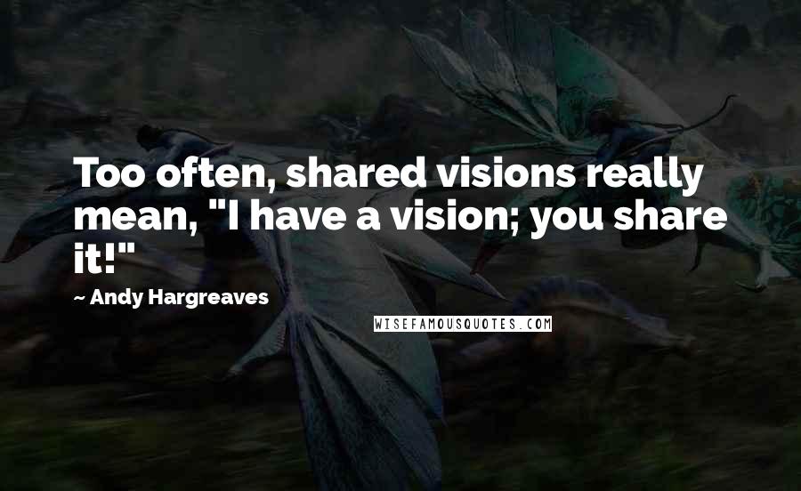 Andy Hargreaves Quotes: Too often, shared visions really mean, "I have a vision; you share it!"