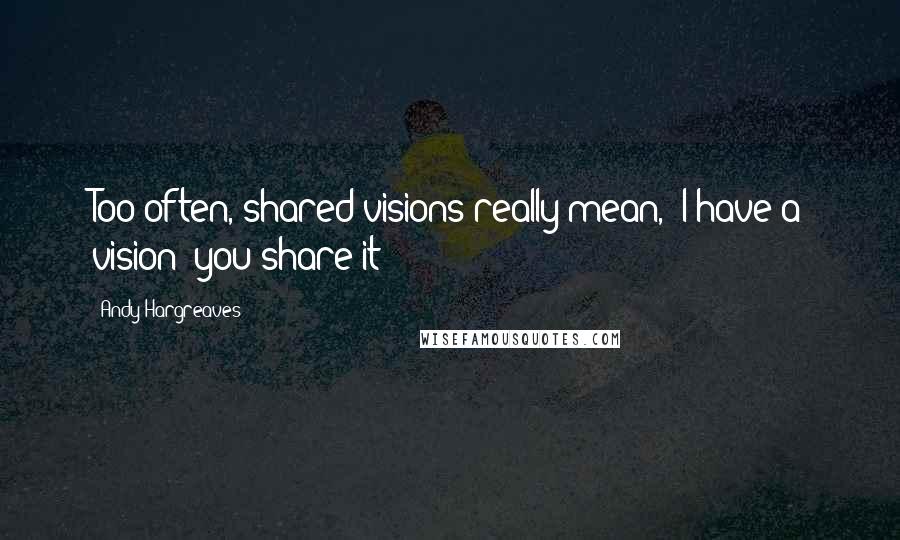 Andy Hargreaves Quotes: Too often, shared visions really mean, "I have a vision; you share it!"