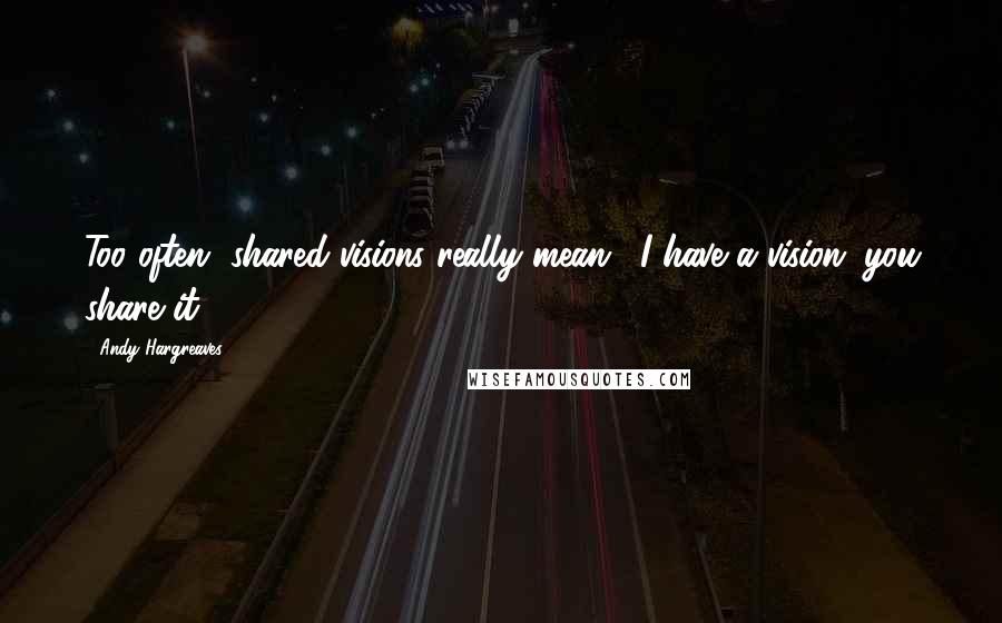 Andy Hargreaves Quotes: Too often, shared visions really mean, "I have a vision; you share it!"