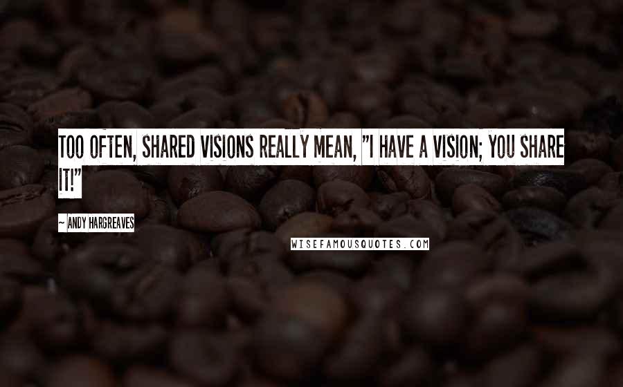Andy Hargreaves Quotes: Too often, shared visions really mean, "I have a vision; you share it!"