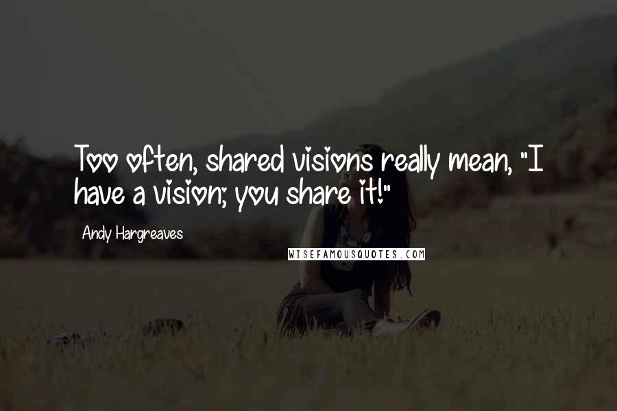 Andy Hargreaves Quotes: Too often, shared visions really mean, "I have a vision; you share it!"