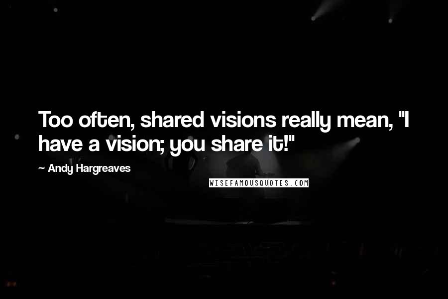 Andy Hargreaves Quotes: Too often, shared visions really mean, "I have a vision; you share it!"