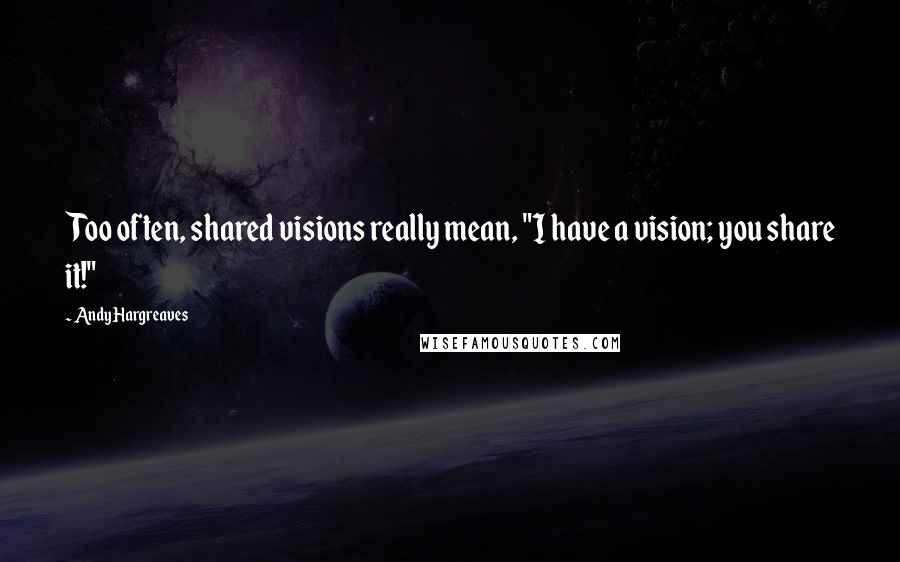 Andy Hargreaves Quotes: Too often, shared visions really mean, "I have a vision; you share it!"