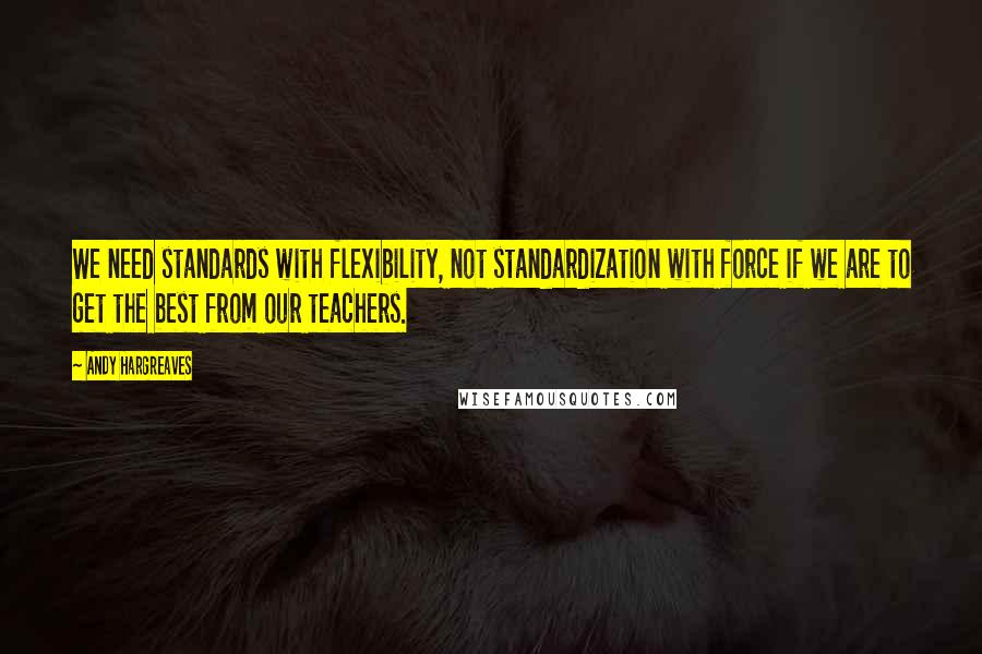 Andy Hargreaves Quotes: We need standards with flexibility, not standardization with force if we are to get the best from our teachers.