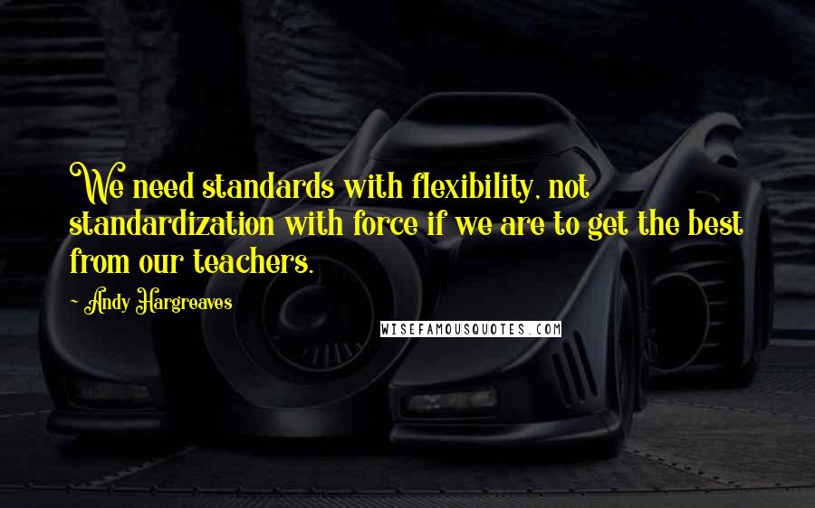 Andy Hargreaves Quotes: We need standards with flexibility, not standardization with force if we are to get the best from our teachers.