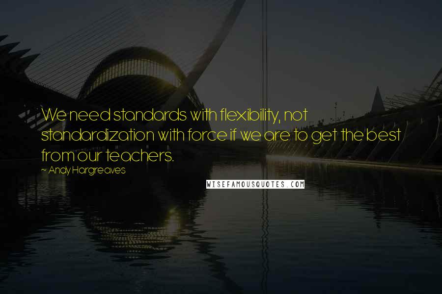 Andy Hargreaves Quotes: We need standards with flexibility, not standardization with force if we are to get the best from our teachers.