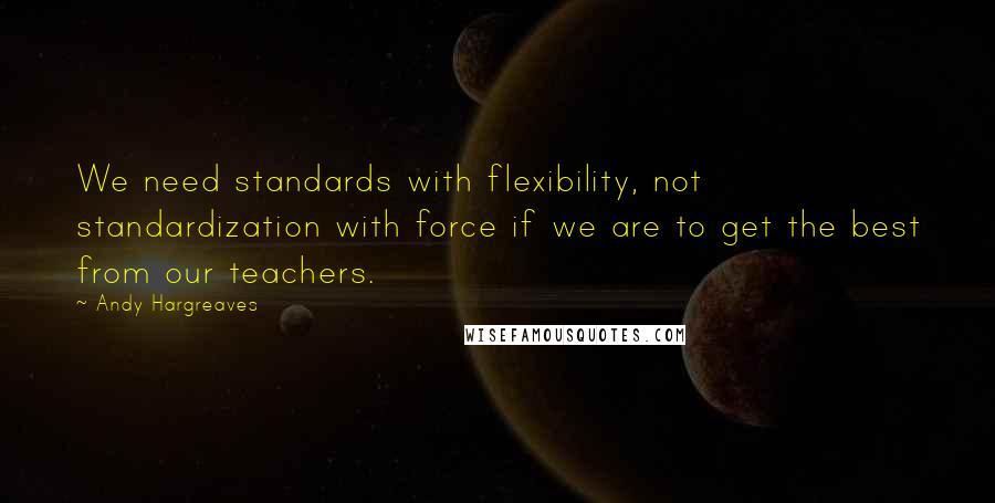 Andy Hargreaves Quotes: We need standards with flexibility, not standardization with force if we are to get the best from our teachers.