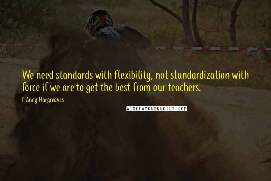 Andy Hargreaves Quotes: We need standards with flexibility, not standardization with force if we are to get the best from our teachers.