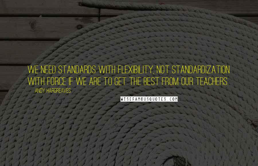 Andy Hargreaves Quotes: We need standards with flexibility, not standardization with force if we are to get the best from our teachers.