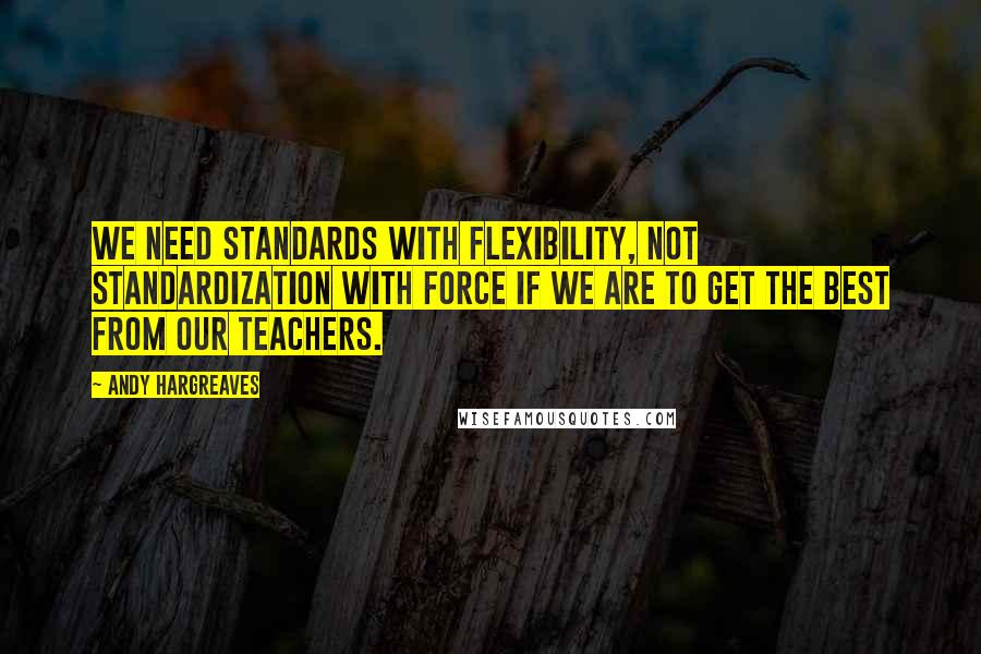 Andy Hargreaves Quotes: We need standards with flexibility, not standardization with force if we are to get the best from our teachers.