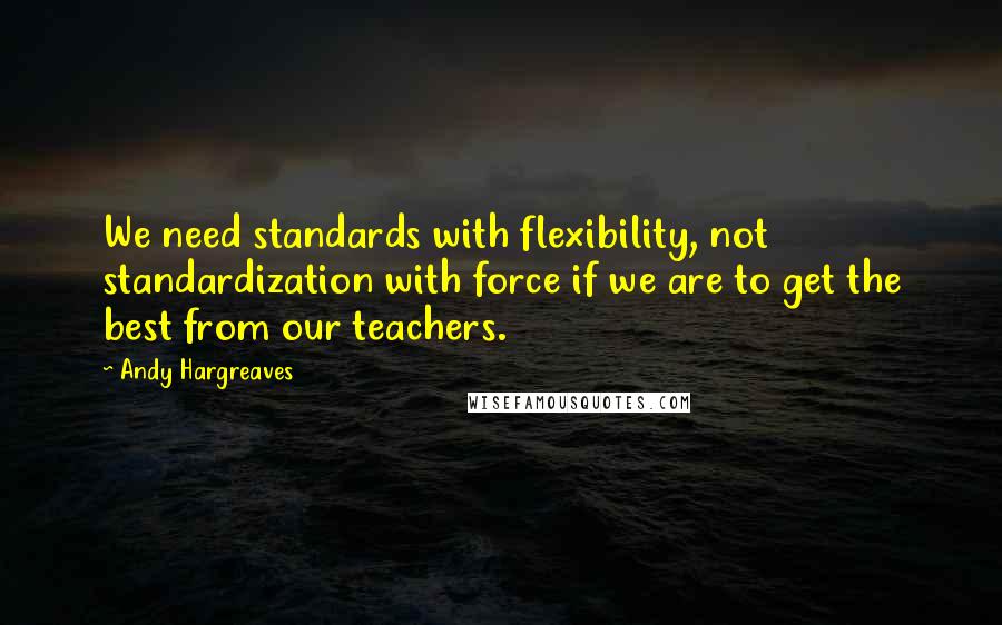 Andy Hargreaves Quotes: We need standards with flexibility, not standardization with force if we are to get the best from our teachers.