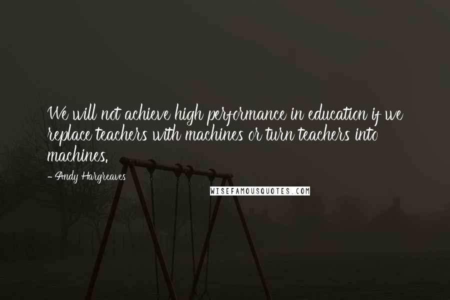 Andy Hargreaves Quotes: We will not achieve high performance in education if we replace teachers with machines or turn teachers into machines.