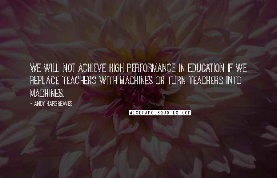 Andy Hargreaves Quotes: We will not achieve high performance in education if we replace teachers with machines or turn teachers into machines.