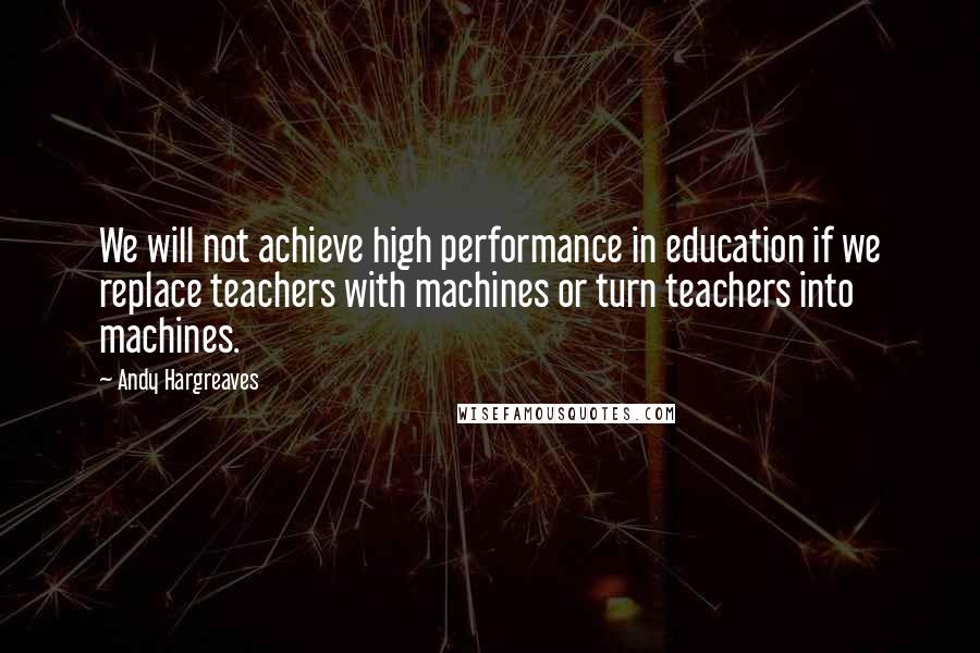 Andy Hargreaves Quotes: We will not achieve high performance in education if we replace teachers with machines or turn teachers into machines.