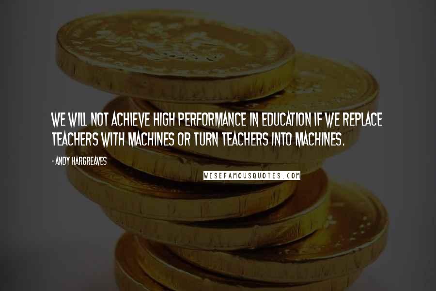 Andy Hargreaves Quotes: We will not achieve high performance in education if we replace teachers with machines or turn teachers into machines.