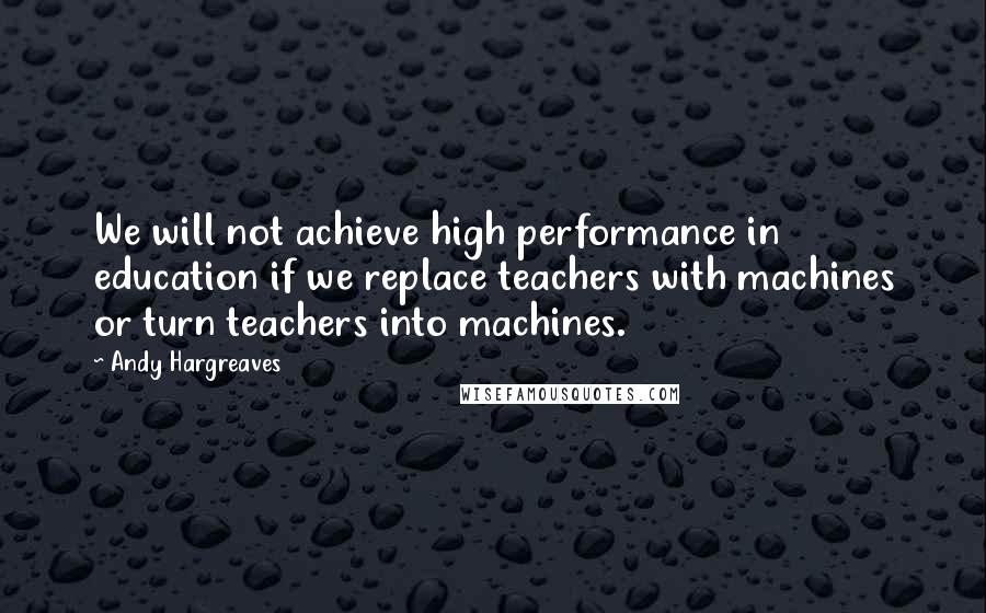 Andy Hargreaves Quotes: We will not achieve high performance in education if we replace teachers with machines or turn teachers into machines.