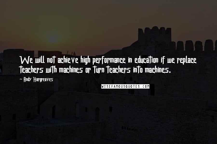 Andy Hargreaves Quotes: We will not achieve high performance in education if we replace teachers with machines or turn teachers into machines.