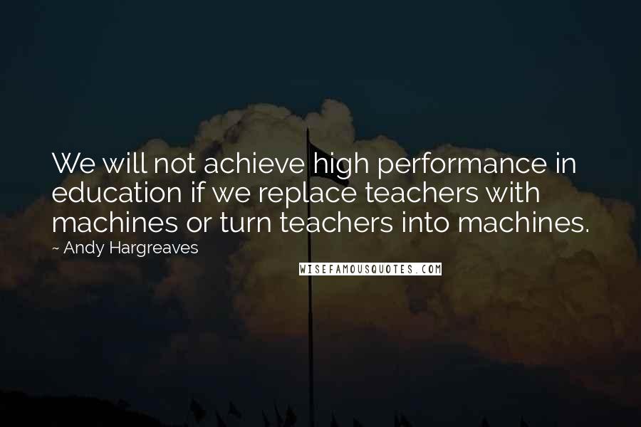 Andy Hargreaves Quotes: We will not achieve high performance in education if we replace teachers with machines or turn teachers into machines.