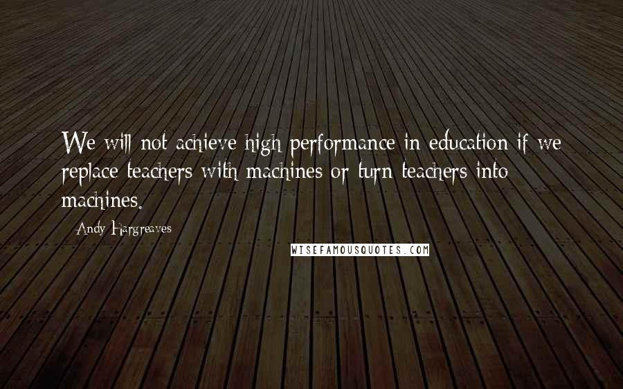 Andy Hargreaves Quotes: We will not achieve high performance in education if we replace teachers with machines or turn teachers into machines.