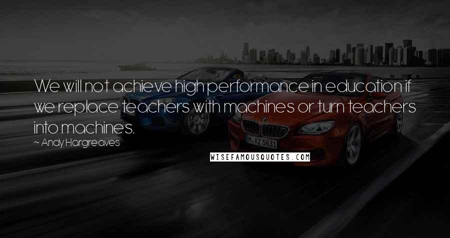 Andy Hargreaves Quotes: We will not achieve high performance in education if we replace teachers with machines or turn teachers into machines.