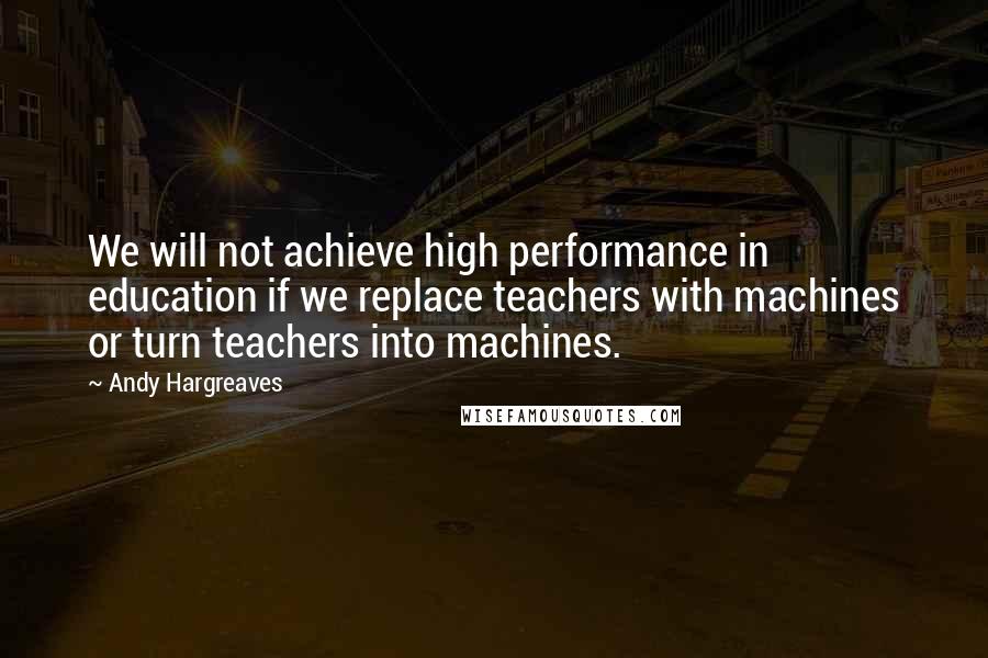 Andy Hargreaves Quotes: We will not achieve high performance in education if we replace teachers with machines or turn teachers into machines.