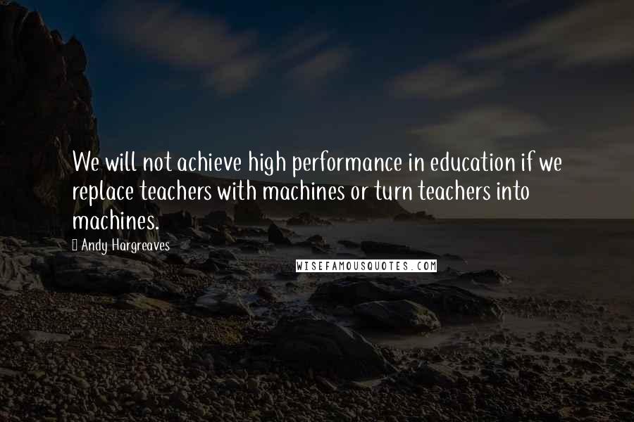 Andy Hargreaves Quotes: We will not achieve high performance in education if we replace teachers with machines or turn teachers into machines.