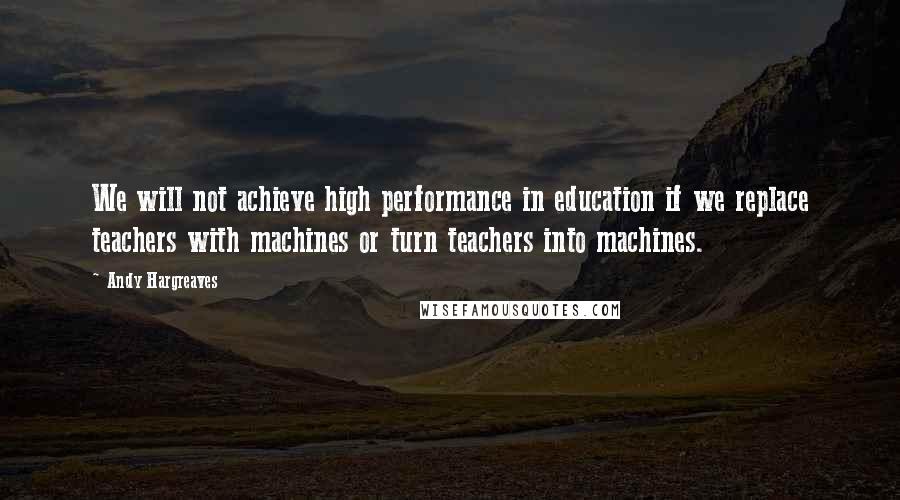 Andy Hargreaves Quotes: We will not achieve high performance in education if we replace teachers with machines or turn teachers into machines.