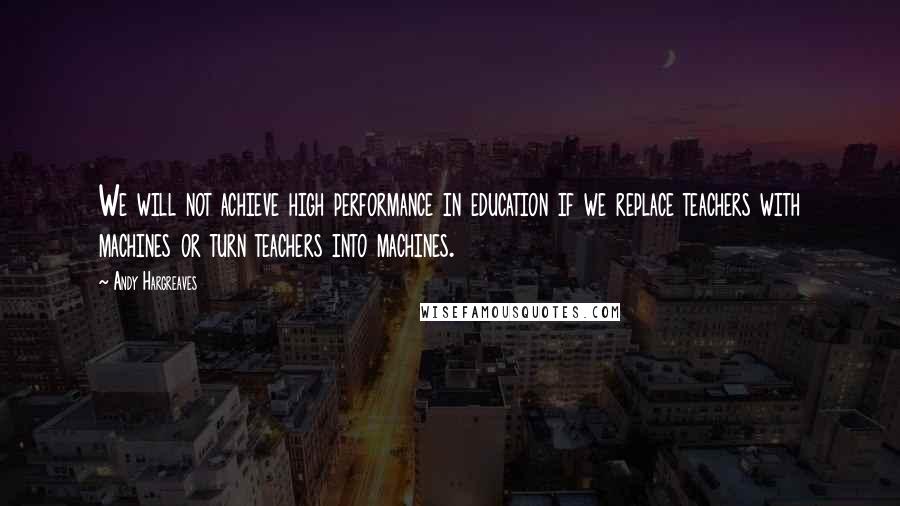 Andy Hargreaves Quotes: We will not achieve high performance in education if we replace teachers with machines or turn teachers into machines.