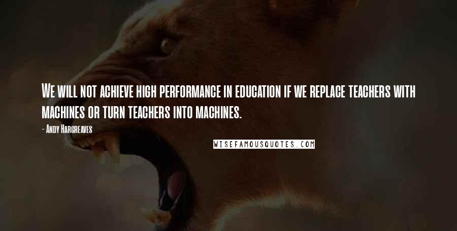 Andy Hargreaves Quotes: We will not achieve high performance in education if we replace teachers with machines or turn teachers into machines.