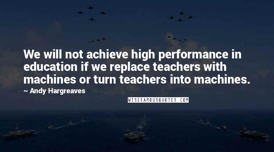 Andy Hargreaves Quotes: We will not achieve high performance in education if we replace teachers with machines or turn teachers into machines.