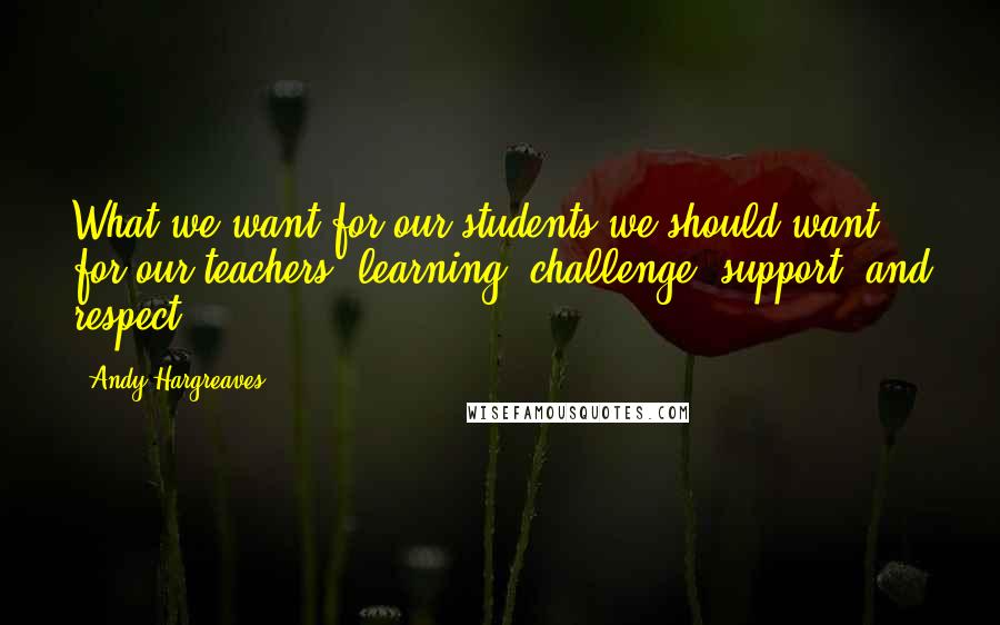 Andy Hargreaves Quotes: What we want for our students we should want for our teachers: learning, challenge, support, and respect.