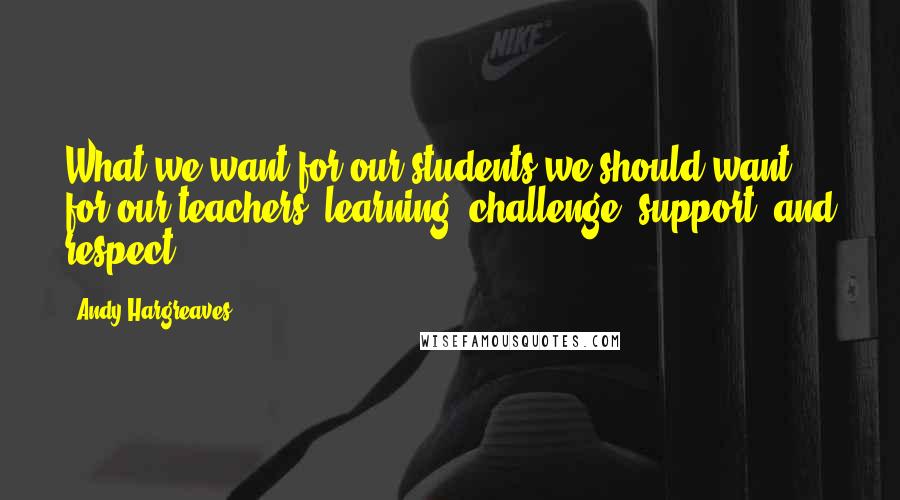 Andy Hargreaves Quotes: What we want for our students we should want for our teachers: learning, challenge, support, and respect.