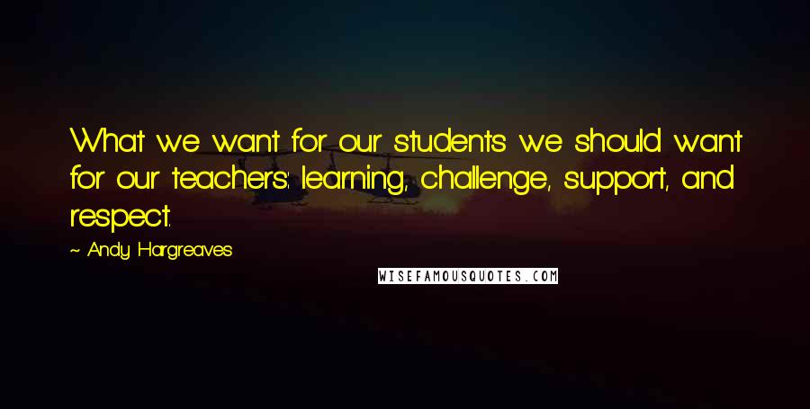 Andy Hargreaves Quotes: What we want for our students we should want for our teachers: learning, challenge, support, and respect.