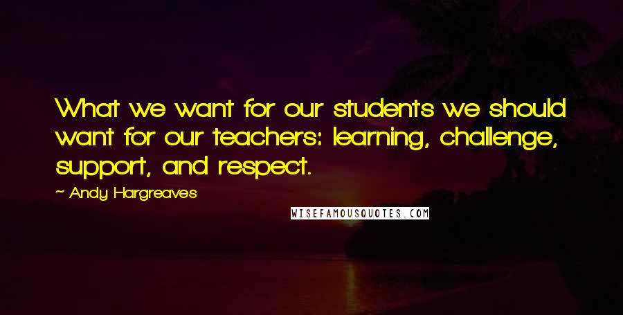 Andy Hargreaves Quotes: What we want for our students we should want for our teachers: learning, challenge, support, and respect.