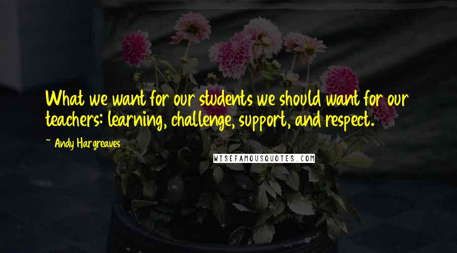 Andy Hargreaves Quotes: What we want for our students we should want for our teachers: learning, challenge, support, and respect.
