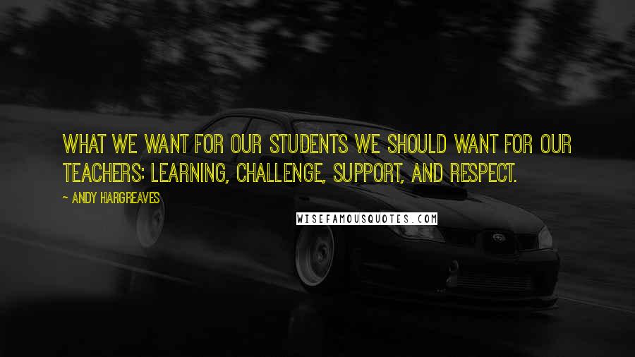 Andy Hargreaves Quotes: What we want for our students we should want for our teachers: learning, challenge, support, and respect.