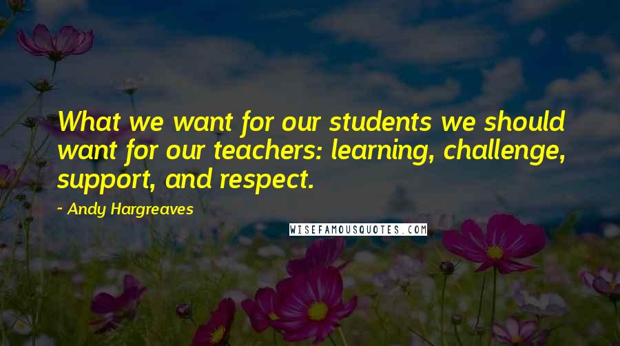 Andy Hargreaves Quotes: What we want for our students we should want for our teachers: learning, challenge, support, and respect.