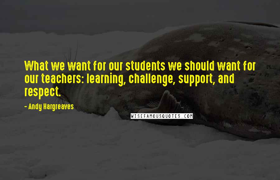 Andy Hargreaves Quotes: What we want for our students we should want for our teachers: learning, challenge, support, and respect.