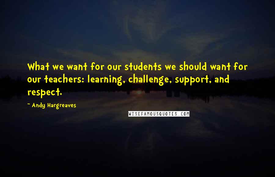 Andy Hargreaves Quotes: What we want for our students we should want for our teachers: learning, challenge, support, and respect.