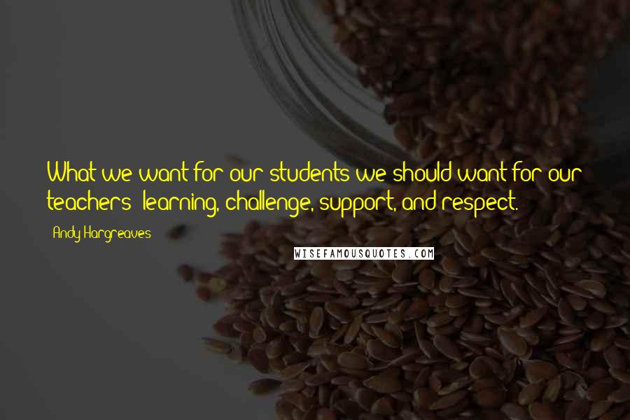 Andy Hargreaves Quotes: What we want for our students we should want for our teachers: learning, challenge, support, and respect.