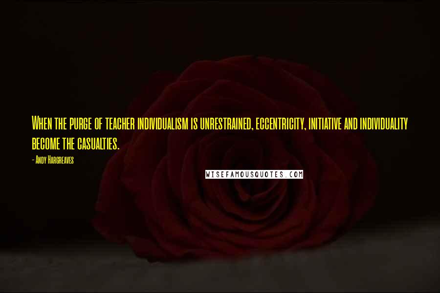 Andy Hargreaves Quotes: When the purge of teacher individualism is unrestrained, eccentricity, initiative and individuality become the casualties.