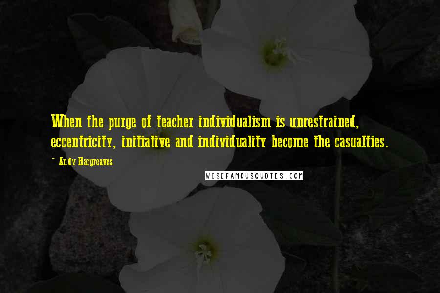 Andy Hargreaves Quotes: When the purge of teacher individualism is unrestrained, eccentricity, initiative and individuality become the casualties.