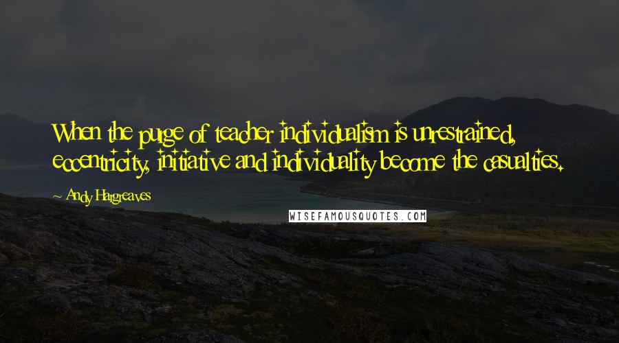 Andy Hargreaves Quotes: When the purge of teacher individualism is unrestrained, eccentricity, initiative and individuality become the casualties.