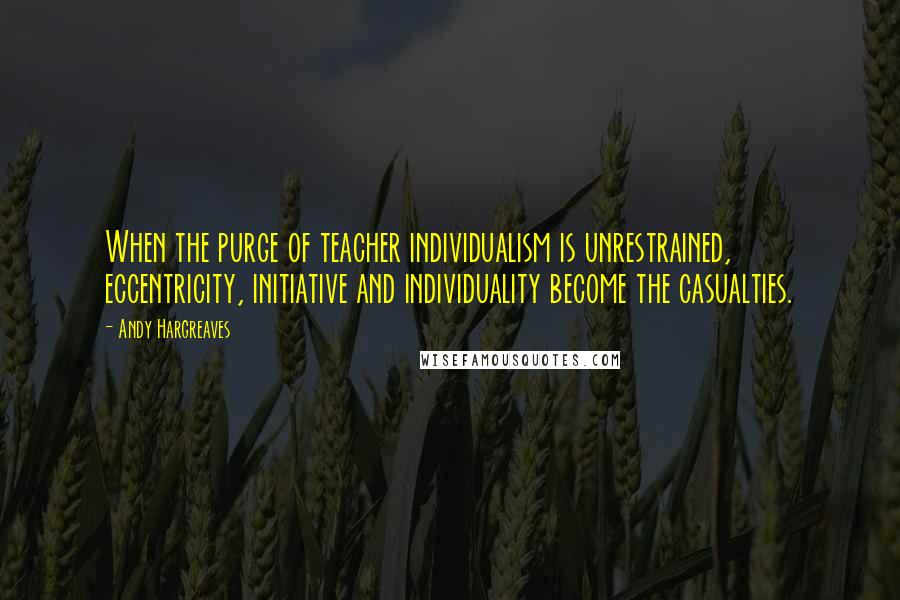 Andy Hargreaves Quotes: When the purge of teacher individualism is unrestrained, eccentricity, initiative and individuality become the casualties.