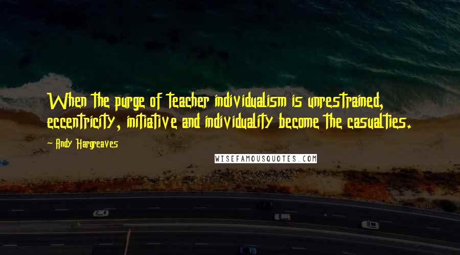 Andy Hargreaves Quotes: When the purge of teacher individualism is unrestrained, eccentricity, initiative and individuality become the casualties.