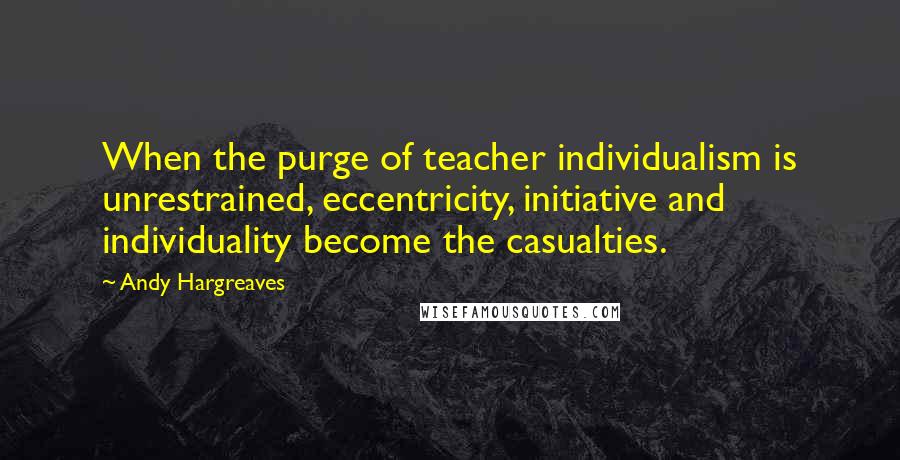 Andy Hargreaves Quotes: When the purge of teacher individualism is unrestrained, eccentricity, initiative and individuality become the casualties.